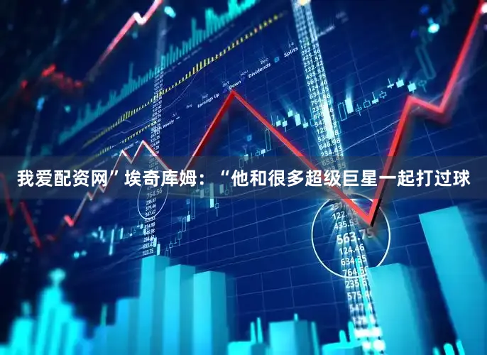 我爱配资网”　　埃奇库姆：“他和很多超级巨星一起打过球