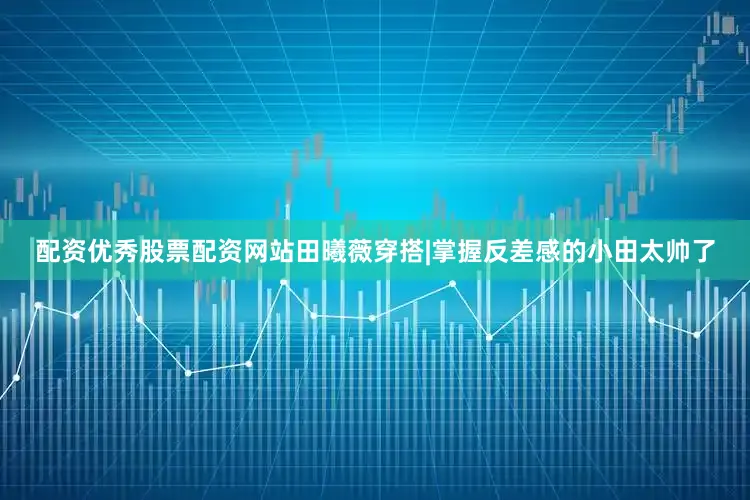 配资优秀股票配资网站田曦薇穿搭|掌握反差感的小田太帅了