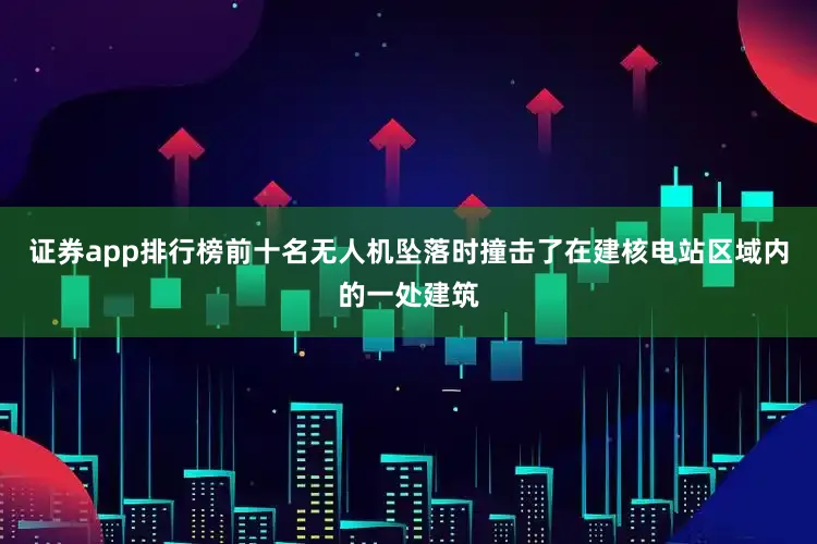 证券app排行榜前十名无人机坠落时撞击了在建核电站区域内的一处建筑