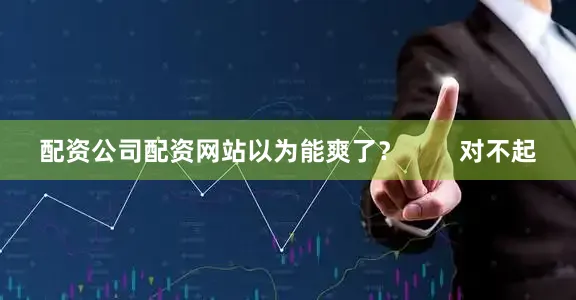 配资公司配资网站以为能爽了？        对不起