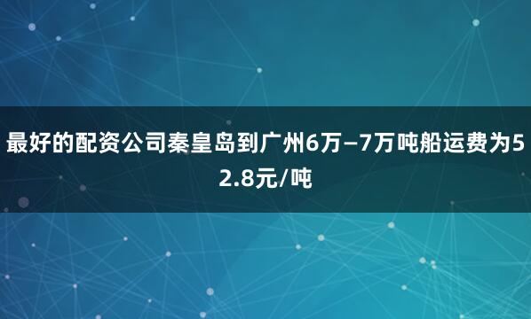 最好的配资公司秦皇岛到广州6万—7万吨船运费为52.8元/吨